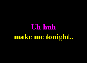 Uh huh

make me tonight.