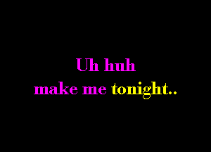 Uh huh

make me tonight.