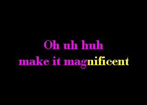 Oh uh huh
make it magnilicent