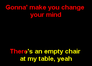 Gonna' make you change
your mind

There's an empty chair
at my table, yeah