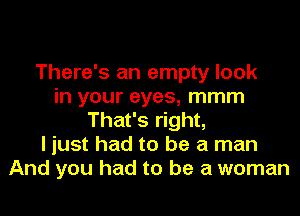 There's an empty look
in your eyes, mmm
That's right,
I just had to be a man
And you had to be a woman