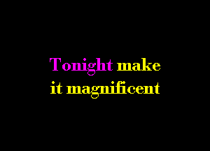Tonight make

it magniiicent