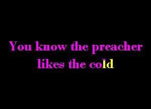 You know the preacher
likes the cold
