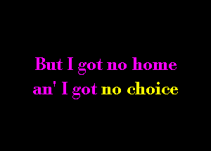 But I got no home

an' I got no choice