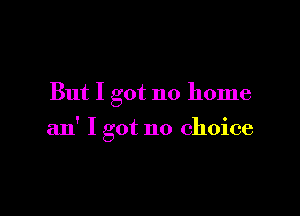But I got no home

an' I got no choice