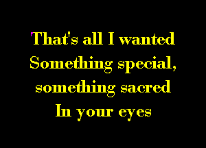 That's all I wanted
Something special,
something sacred
In your eyes