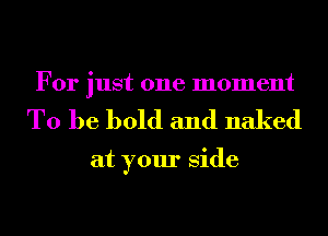 For just one moment
To be bold and naked

at your Side