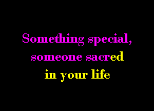 Something special,

someone sacred

in your life

g