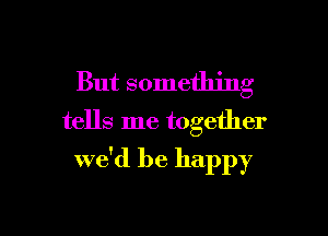 But something
tells me together

we'd be happy