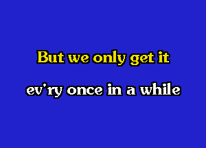 But we only get it

ev'ry once in a while