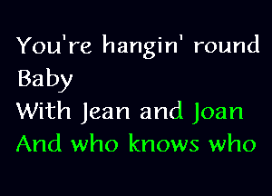 You're hangin' round

Baby

With Jean and Joan
And who knows who