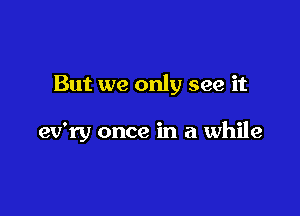 But we only see it

ev'ry once in a while