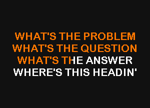 WHAT'S THE PROBLEM
WHAT'S THE QU ESTION
WHAT'S THE ANSWER
WHERE'S THIS HEADIN'