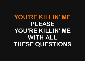 YOU'RE KILLIN' ME
PLEASE
YOU'RE KILLIN' ME
WITH ALL
THESE QUESTIONS

g