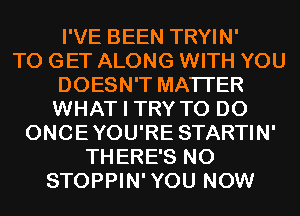 I'VE BEEN TRYIN'

TO GET ALONG WITH YOU
DOESN'T MATTER
WHAT I TRY TO DO

ONCEYOU'RE STARTIN'
THERE'S N0
STOPPIN'YOU NOW