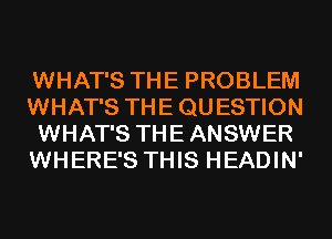 WHAT'S THE PROBLEM
WHAT'S THE QU ESTION
WHAT'S THE ANSWER
WHERE'S THIS HEADIN'