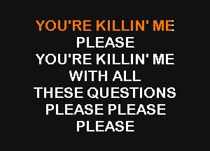 YOU'RE KILLIN' ME
PLEASE
YOU'RE KILLIN' ME
VVHTiALL
THESE QUESTIONS
PLEASEPLEASE

PLEASE l