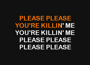 PLEASE PLEASE
YOU'RE KILLIN' ME
YOU'RE KILLIN' ME

PLEASE PLEASE

PLEASE PLEASE

g