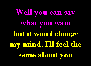 W ell you can say
What you want
but it won't change
my mind, I'll feel the

same about you