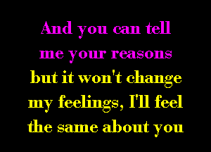 And you can tell
me your reasons
but it won't change
my feelings, I'll feel

the same about you