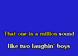 That one in a million sound

like two laughin' boys
