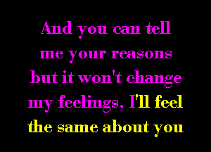 And you can tell
me your reasons
but it won't change
my feelings, I'll feel

the same about you