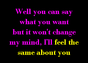 W ell you can say
What you want
but it won't change
my mind, I'll feel the

same about you