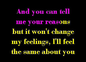 And you can tell
me your reasons
but it won't change
my feelings, I'll feel

the same about you