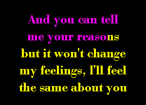 And you can tell
me your reasons
but it won't change
my feelings, I'll feel

the same about you