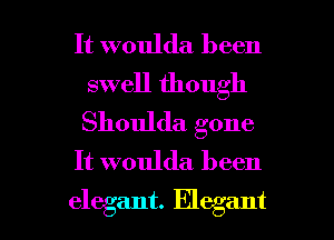 It woulda been
swell though
Shoulda. gone

It woulda been

elegant. Elegant l