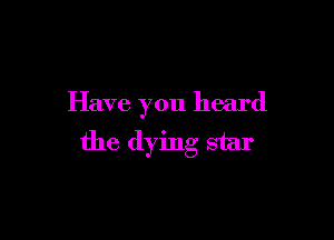 Have you heard

the dying star