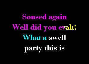 Soused again
W ell did you evahi

What a swell
party this is