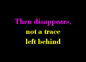 Then disappears,

not a trace

left behind