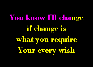 You know I'll change
if change is
What you require

Your every Wish