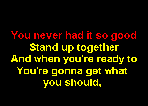 You never had it so good
Stand up together
And when you're ready to
You're gonna get what
you should,