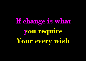 If change is What

you require

Your every wish