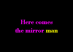 Here comes

the mirror man