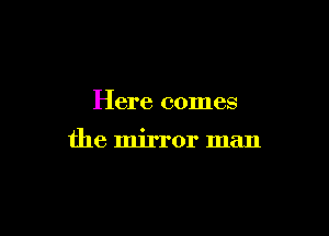 Here comes

the mirror man