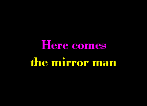 Here comes

the mirror man