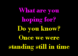 What are you
hoping for?
Do you know?
Once we were
standing still in time