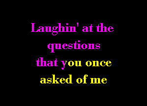 Laughin' at the
questions

that you once
asked of me