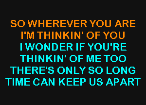 SO WHEREVER YOU ARE
I'M THINKIN' OF YOU
IWONDER IFYOU'RE
THINKIN' 0F METOO

THERE'S ONLY SO LONG

TIME CAN KEEP US APART