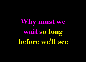 Why must we

wait so long

before we'll see