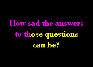How sad the answers

to those questions

can be?