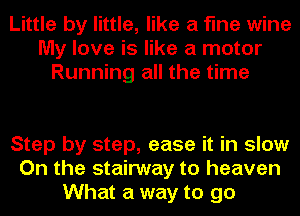 Little by little, like a fine wine
My love is like a motor
Running all the time

Step by step, ease it in slow
On the stairway to heaven
What a way to go