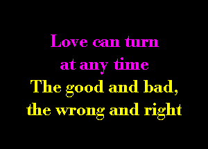 Love can turn
at any time
The good and bad,
the wrong and right