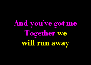 And you've got me

Together we

will run away