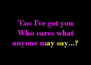 'Cos I've got you

Who cares what
anyone may say...?