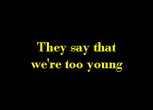 They say that

we're too young