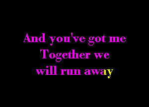 And you've got me

Together we

will run away